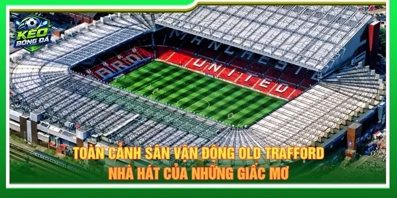 Toàn cảnh sân vận động Old Trafford - Nhà hát của những giấc mơ